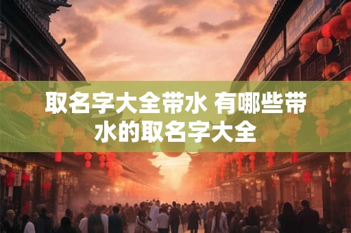 取名字大全带水 有哪些带水的取名字大全 取名字大全带水 有哪些带水的取名字大全