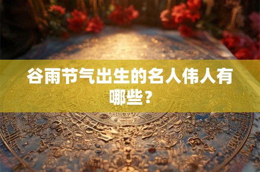 谷雨节气出生的名人伟人有哪些？