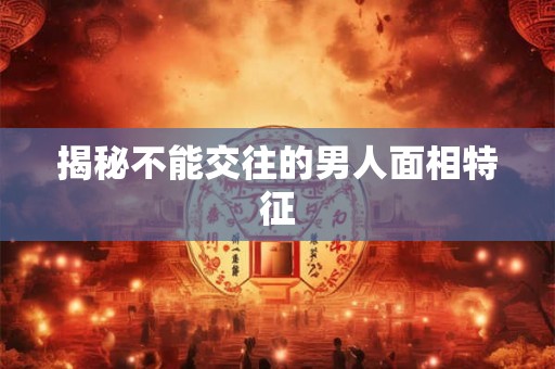 揭秘不能交往的男人面相特征 揭秘不能交往的男人面相特征