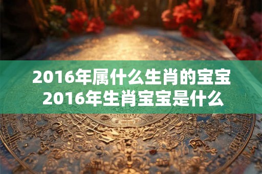 2016年属什么生肖的宝宝 2016年生肖宝宝是什么