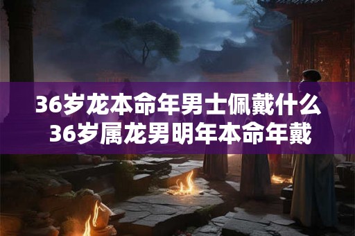36岁龙本命年男士佩戴什么 36岁属龙男明年本命年戴什么好