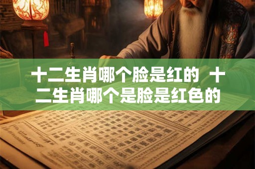 十二生肖哪个脸是红的  十二生肖哪个是脸是红色的
