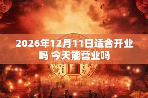 2026年12月11日适合开业吗 今天能营业吗
