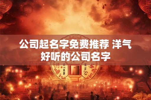 公司起名字免费推荐 洋气好听的公司名字