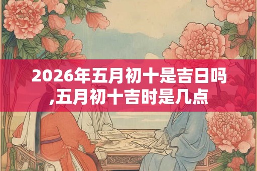 2026年五月初十是吉日吗,五月初十吉时是几点