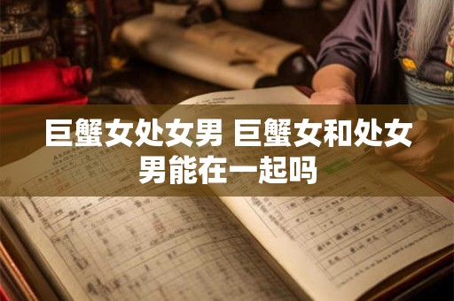 巨蟹女处女男 巨蟹女和处女男能在一起吗 巨蟹女处女男 巨蟹女和处女男能在一起吗