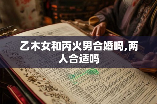乙木女和丙火男合婚吗,两人合适吗 乙木女和丙火男合婚吗,两人合适吗