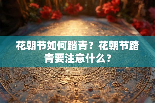 花朝节如何踏青？花朝节踏青要注意什么？