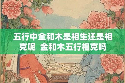五行中金和木是相生还是相克呢  金和木五行相克吗