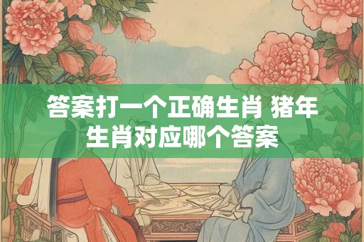 答案打一个正确生肖 猪年生肖对应哪个答案