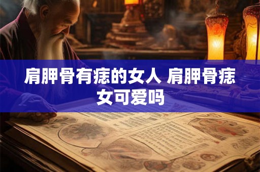 肩胛骨有痣的女人 肩胛骨痣女可爱吗 肩胛骨有痣的女人 肩胛骨痣女可爱吗