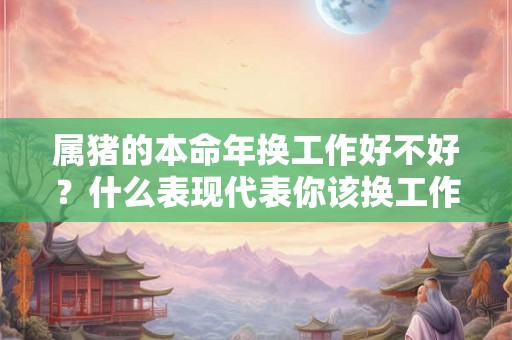 属猪的本命年换工作好不好?什么表现代表你该换工作了? 属猪的本命年换工作好不好?什么表现代表你该换工作了?