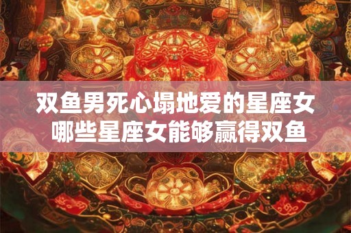 双鱼男死心塌地爱的星座女 哪些星座女能够赢得双鱼男死心塌地的爱