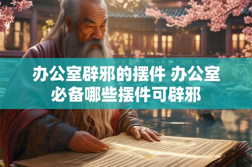 办公室辟邪的摆件 办公室必备哪些摆件可辟邪 办公室辟邪的摆件 办公室必备哪些摆件可辟邪