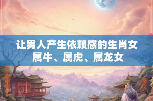 让男人产生依赖感的生肖女 属牛、属虎、属龙女 让男人产生依赖感的生肖女 属牛、属虎、属龙女