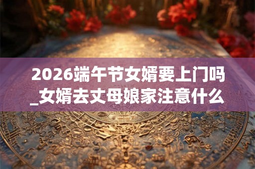 2026端午节女婿要上门吗_女婿去丈母娘家注意什么