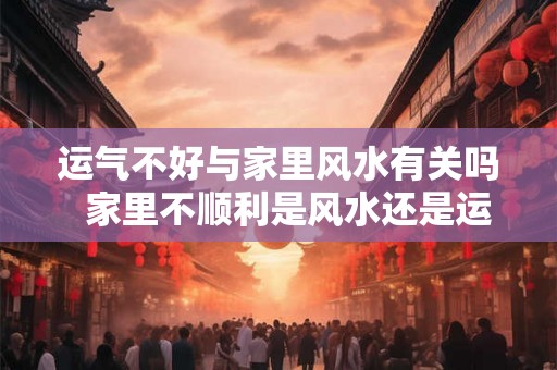 运气不好与家里风水有关吗  家里不顺利是风水还是运气
