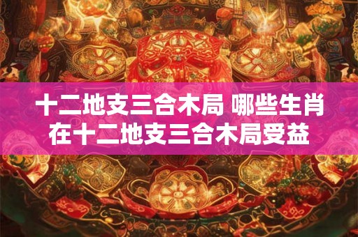 十二地支三合木局 哪些生肖在十二地支三合木局受益