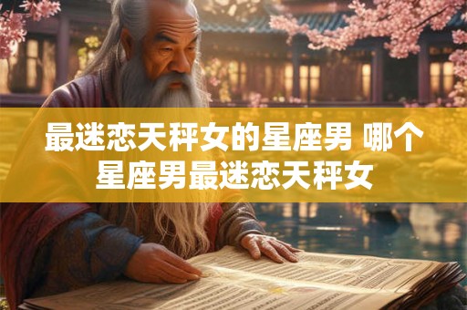 最迷恋天秤女的星座男 哪个星座男最迷恋天秤女 最迷恋天秤女的星座男 哪个星座男最迷恋天秤女