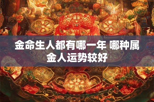 金命生人都有哪一年 哪种属金人运势较好 金命生人都有哪一年 哪种属金人运势较好