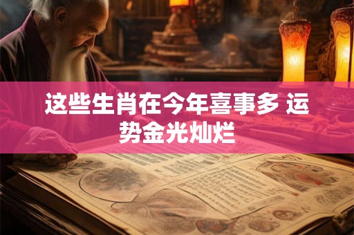 这些生肖在今年喜事多 运势金光灿烂