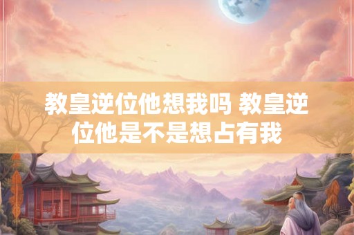 教皇逆位他想我吗 教皇逆位他是不是想占有我 教皇逆位他想我吗 教皇逆位他是不是想占有我