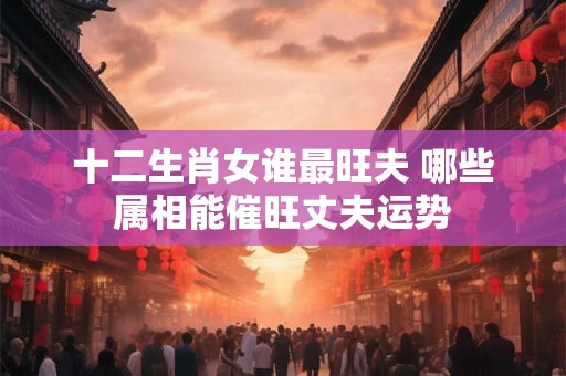 十二生肖女谁最旺夫 哪些属相能催旺丈夫运势 十二生肖女谁最旺夫 哪些属相能催旺丈夫运势