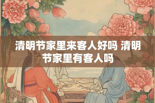 清明节家里来客人好吗 清明节家里有客人吗