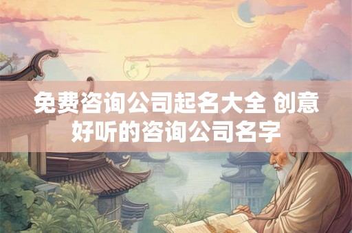 免费咨询公司起名大全 创意好听的咨询公司名字 免费咨询公司起名大全 创意好听的咨询公司名字