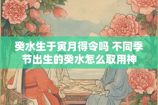 癸水生于寅月得令吗 不同季节出生的癸水怎么取用神