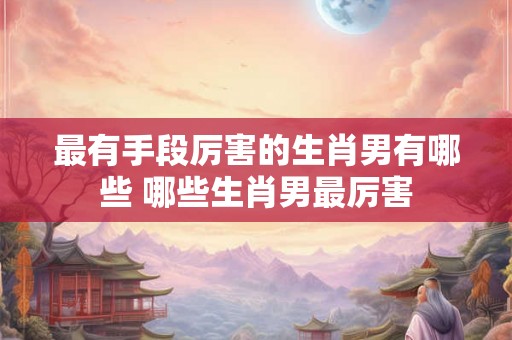 最有手段厉害的生肖男有哪些 哪些生肖男最厉害