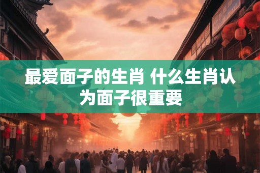 最爱面子的生肖 什么生肖认为面子很重要