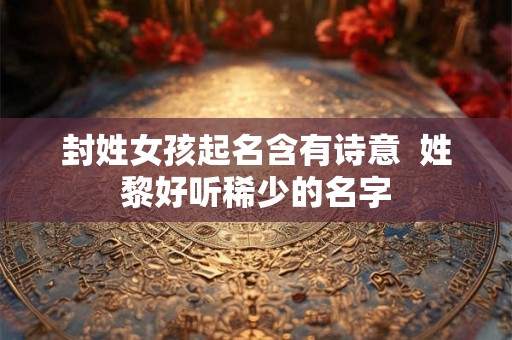 封姓女孩起名含有诗意 姓黎好听稀少的名字 封姓女孩起名含有诗意 姓黎好听稀少的名字