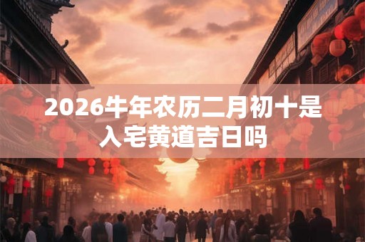 2026牛年农历二月初十是入宅黄道吉日吗