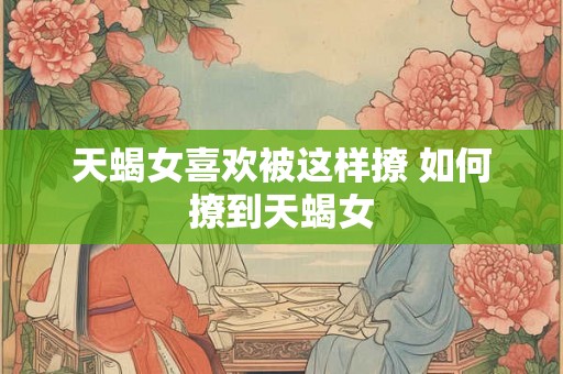天蝎女喜欢被这样撩 如何撩到天蝎女