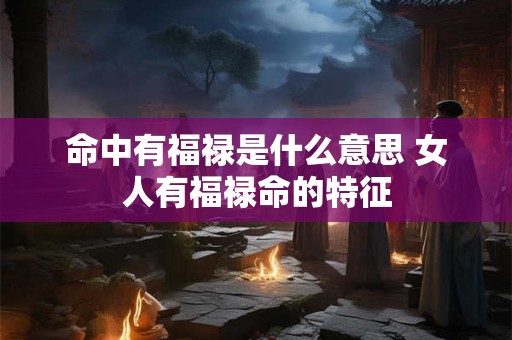 命中有福禄是什么意思 女人有福禄命的特征
