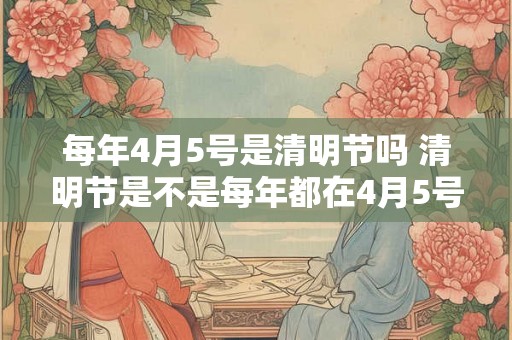 每年4月5号是清明节吗 清明节是不是每年都在4月5号