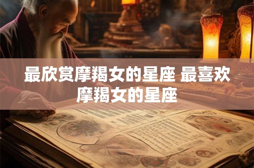最欣赏摩羯女的星座 最喜欢摩羯女的星座