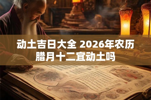 动土吉日大全 2026年农历腊月十二宜动土吗