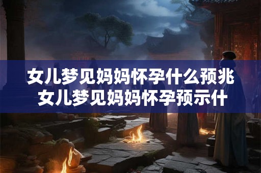 女儿梦见妈妈怀孕什么预兆 女儿梦见妈妈怀孕预示什么