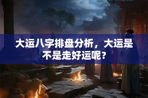 大运八字排盘分析，大运是不是走好运呢？