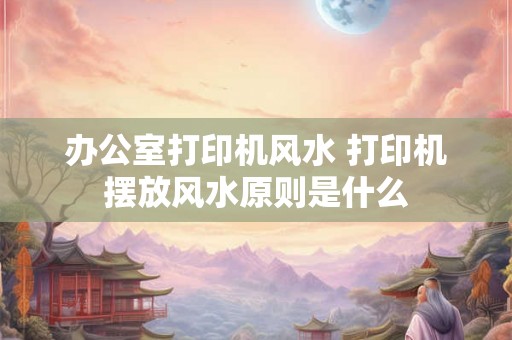 办公室打印机风水 打印机摆放风水原则是什么 办公室打印机风水 打印机摆放风水原则是什么