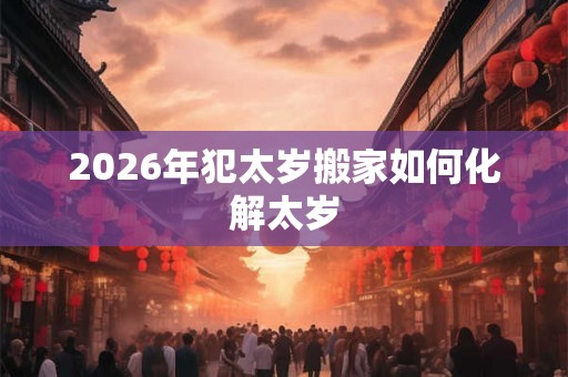2026年犯太岁搬家如何化解太岁