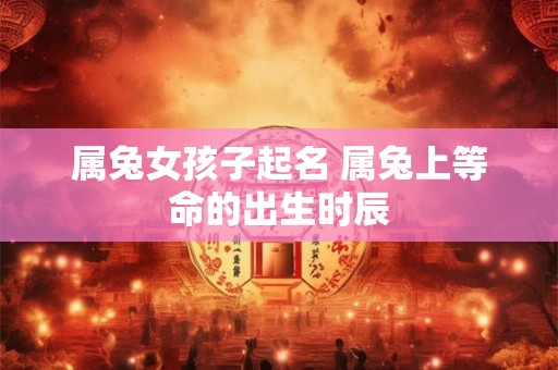 属兔女孩子起名 属兔上等命的出生时辰 属兔女孩子起名 属兔上等命的出生时辰