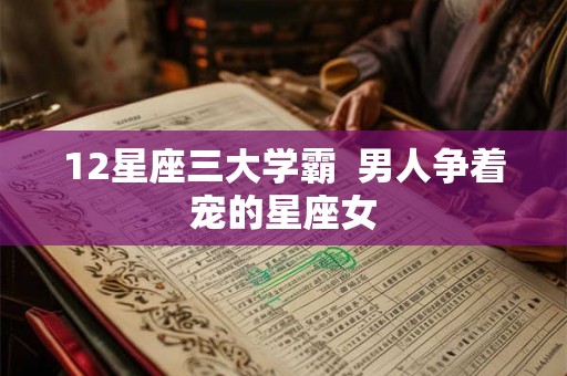12星座三大学霸 男人争着宠的星座女 12星座三大学霸 男人争着宠的星座女