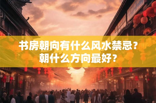 书房朝向有什么风水禁忌?朝什么方向最好? 书房朝向有什么风水禁忌?朝什么方向最好?