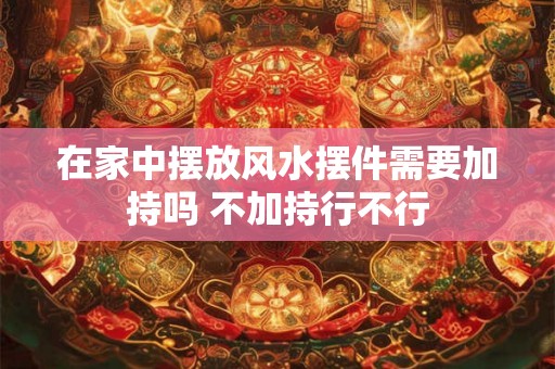 在家中摆放风水摆件需要加持吗 不加持行不行