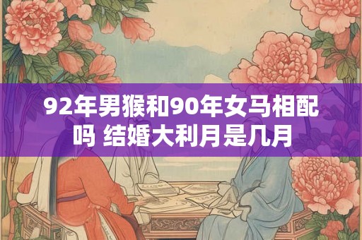 92年男猴和90年女马相配吗 结婚大利月是几月 92年男猴和90年女马相配吗 结婚大利月是几月
