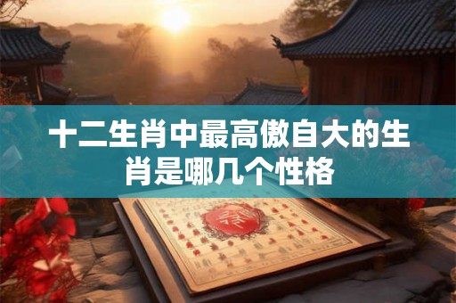 十二生肖中最高傲自大的生肖是哪几个性格 十二生肖中最高傲自大的生肖是哪几个性格