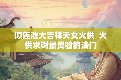 倾莲池大吉祥天女火供 火供求财最灵验的法门 倾莲池大吉祥天女火供 火供求财最灵验的法门